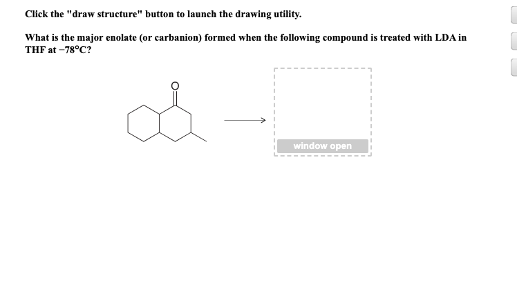 Click the "draw structure" button to launch the drawing utility.
What is the major enolate (or carbanion) formed when the following compound is treated with LDA in
THF at -78°C?
o
window open