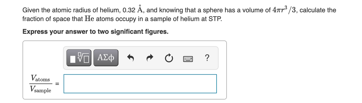 Given the atomic radius of helium, 0.32 Å, and knowing that a sphere has a volume of 47³/3, calculate the
fraction of space that He atoms occupy in a sample of helium at STP.
Express your answer to two significant figures.
Vatoms
Vsample
IVE ΑΣΦ
?