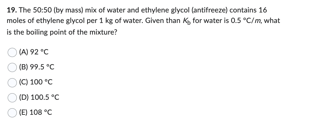 19. The 50:50 (by mass) mix of water and ethylene glycol (antifreeze) contains 16
moles of ethylene glycol per 1 kg of water. Given than K₁ for water is 0.5 °C/m, what
is the boiling point of the mixture?
(A) 92 °C
(B) 99.5 °C
(C) 100 °C
(D) 100.5 °C
(E) 108 °C