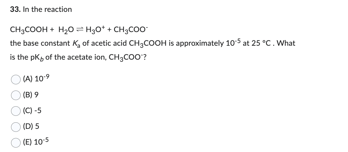33. In the reaction
CH3COOH + H₂O ⇒ H3O+ + CH3COO-
the base constant K₂ of acetic acid CH3COOH is approximately 10-5 at 25 °C. What
is the pk of the acetate ion, CH3COO™?
(A) 10-⁹
(B) 9
(C) -5
(D) 5
(E) 10-5