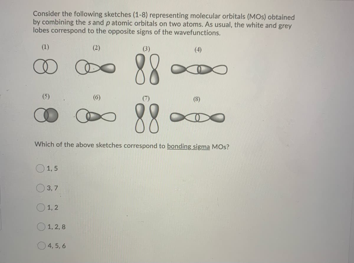 Consider the following sketches (1-8) representing molecular orbitals (MOS) obtained
by combining the sand patomic orbitals on two atoms. As usual, the white and grey
lobes correspond to the opposite signs of the wavefunctions.
(1)
1, 5
3,7
88
Which of the above sketches correspond to bonding sigma MOS?
1,2
1, 2,8
(2)
4,5,6
(3)
(8)