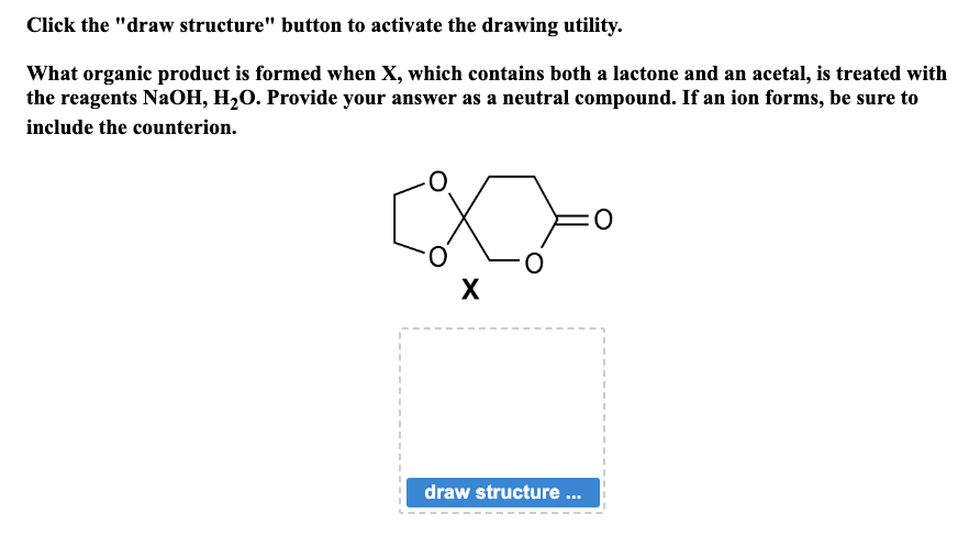 Click the "draw structure" button to activate the drawing utility.
What organic product is formed when X, which contains both a lactone and an acetal, is treated with
the reagents NaOH, H₂O. Provide your answer as a neutral compound. If an ion forms, be sure to
include the counterion.
-0
X
X
draw structure ...
I