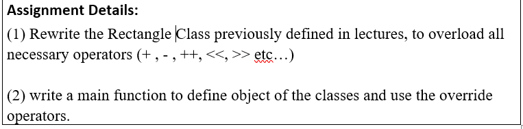 Assignment Details:
|(1) Rewrite the Rectangle Class previously defined in lectures, to overload all
necessary operators (+ , - ,++,<<, >> etc...)
(2) write a main function to define object of the classes and use the override
operators.
