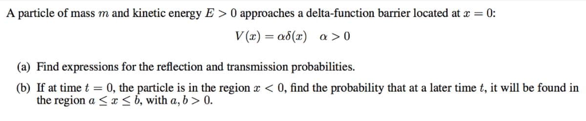A particle of mass m and kinetic energy E > 0 approaches a delta-function barrier located at x = 0:
V (x) = a8(x) a > 0
(a) Find expressions for the reflection and transmission probabilities.
0, the particle is in the region x < 0, find the probability that at a later time t, it will be found in
(b) If at timet
the region a < x < b, with a, b > 0.
