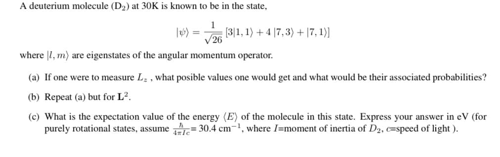 A deuterium molecule (D2) at 30K is known to be in the state,
1
[3|1, 1) + 4 |7,3) + |7, 1)]
V26
where |1, m) are eigenstates of the angular momentum operator.
(a) If one were to measure Lz , what posible values one would get and what would be their associated probabilities?
(b) Repeat (a) but for L².
(c) What is the expectation value of the energy (E) of the molecule in this state. Express your answer in eV (for
purely rotational states, assume = 30.4 cm
-1
where I=moment of inertia of D2, c=speed of light ).
4nIc
