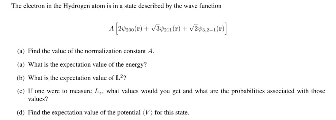 The electron in the Hydrogen atom is in a state described by the wave function
A (20°z00(r) + v3¢z11(r) + v2y32-1(r)]
(a) Find the value of the normalization constant A.
(a) What is the expectation value of the energy?
(b) What is the expectation value of L²?
(c) If one were to measure L2, what values would you get and what are the probabilities associated with those
values?
(d) Find the expectation value of the potential (V) for this state.
