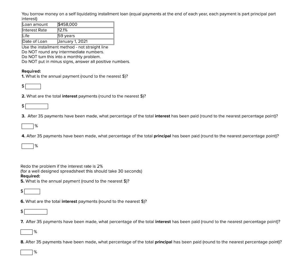 You borrow money on a self liquidating installment loan (equal payments at the end of each year, each payment is part principal part
interest)
Loan amount
$458,000
12.1%
59 years
January 1, 2021
Interest Rate
Life
Date of Loan
Use the installment method - not straight line
Do NOT round any interrmediate numbers.
Do NOT turn this into a monthiy problem.
Do NOT put in minus signs, answer all positive numbers.
Required:
1. What is the annual payment (round to the nearest $)?
2. What are the total interest payments (round to the nearest $)?
3. After 35 payments have been made, what percentage of the total interest has been paid (round to the nearest percentage point)?
4. After 35 payments have been made, what percentage of the total principal has been paid (round to the nearest percentage point)?
%
Redo the problem if the interest rate is 2%
(for a well designed spreadsheet this should take 30 seconds)
Required:
5. What is the annual payment (round to the nearest $)?
2$
6. What are the total interest payments (round to the nearest $)?
$
7. After 35 payments have been made, what percentage of the total interest has been paid (round to the nearest percentage point)?
8. After 35 payments have been made, what percentage of the total principal has been paid (round to the nearest percentage point)?
