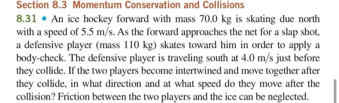 Section 8.3 Momentum Conservation and Collisions
8.31 • An ice hockey forward with mass 70.0 kg is skating due north
with a speed of 5.5 m/s. As the forward approaches the net for a slap shot,
a defensive player (mass 110 kg) skates toward him in order to apply a
body-check. The defensive player is traveling south at 4.0 m/s just before
they collide. If the two players become intertwined and move together after
they collide, in what direction and at what speed do they move after the
collision? Friction between the two players and the ice can be neglected.
