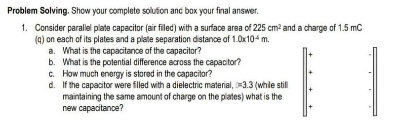 Problem Solving. Show your complete solution and box your final answer.
1. Consider parallel plate capacitor (air filled) with a surface area of 225 cm2 and a charge of 1.5 mC
(q) on each of its plates and a plate separation distance of 1.0x104 m.
a. What is the capacitance of the capacitor?
b. What is the potential difference across the capacitor?
c. How much energy is stored in the capacitor?
d. If the capacitor were filled with a dielectric material, =3.3 (while still
maintaining the same amount of charge on the plates) what is the
new capacitance?
