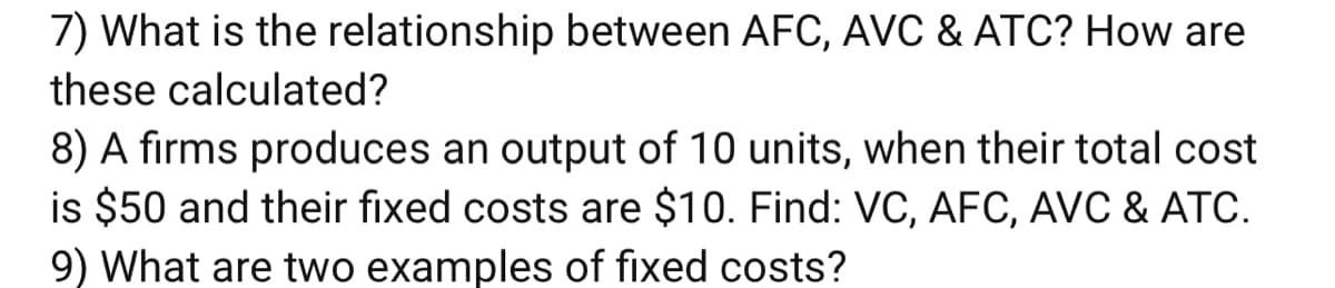 7) What is the relationship between AFC, AVC & ATC? How are
these calculated?
8) A firms produces an output of 10 units, when their total cost
is $50 and their fixed costs are $10. Find: VC, AFC, AVC & ATC.
9) What are two examples of fixed costs?
