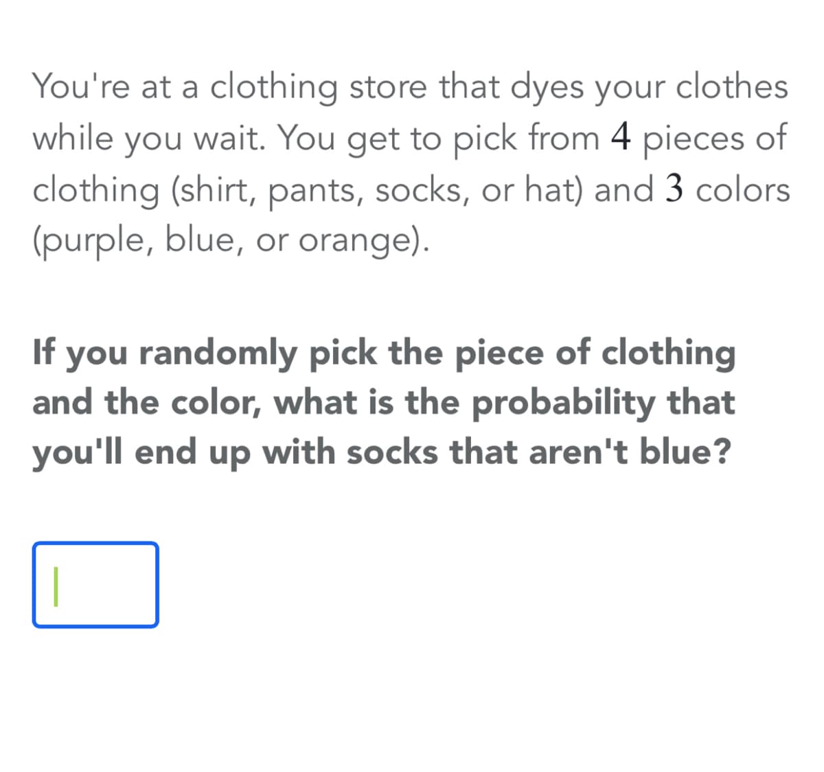 You're at a clothing store that dyes your clothes
while you wait. You get to pick from 4 pieces of
clothing (shirt, pants, socks, or hat) and 3 colors
(purple, blue, or orange).
you randomly pick the piece of clothing
and the color, what is the probability that
you'll end up with socks that aren't blue?
If
