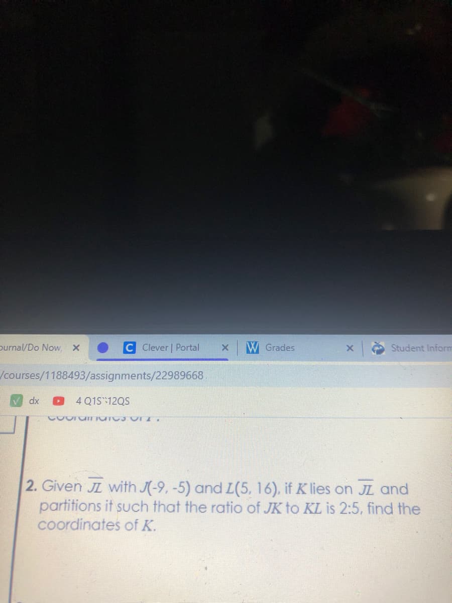 purnal/Do Now,
Clever | Portal
W Grades
Student Inform
/courses/1188493/assignments/22989668
dx
4 Q1S12QS
2. Given JL with J(-9, -5) and L(5, 16), if Klies on JL and
partitions it such that the ratio of JK to KL is 2:5, find the
coordinates of K.
