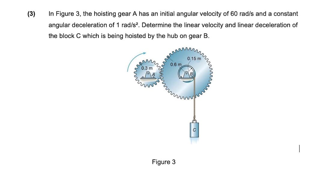 (3)
In Figure 3, the hoisting gear A has an initial angular velocity of 60 rad/s and a constant
angular deceleration of 1 rad/s?. Determine the linear velocity and linear deceleration of
the block C which is being hoisted by the hub on gear B.
0.15 m
0.6 m
0.3 m
Figure 3
