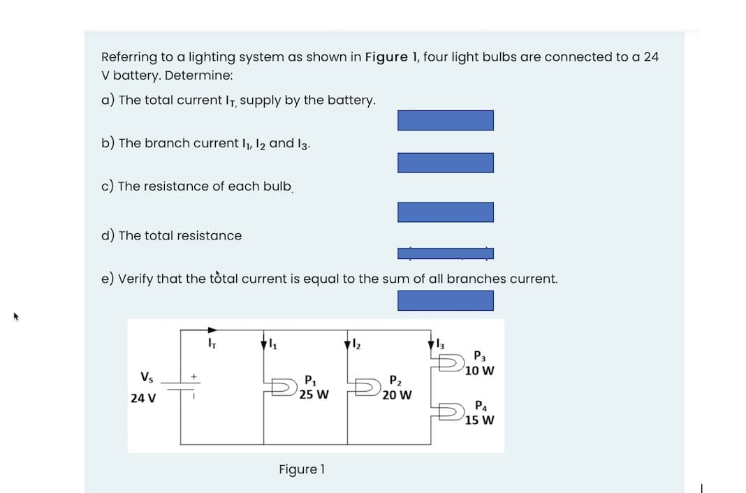 Referring to a lighting system as shown in Figure 1, four light bulbs are connected to a 24
V battery. Determine:
a) The total current IT, supply by the battery.
b) The branch current I1, 12 and 13.
c) The resistance of each bulb
d) The total resistance
e) Verify that the tôtal current is equal to the sum of all branches current.
Pa
10 W
Vs
P,
20 W
25 W
24 V
P4
15 W
Figure 1
