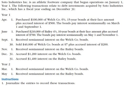 Soto Industries Inc. is an athletic footware company that began operations on January 1,
Year 1. The following transactions relate to debt investments acquired by Soto Industries
Inc., which has a fiscal year ending on December 31:
Year 1
Apr. 1. Purchased $100,000 of Welch Co. 6%, 15-year bonds at their face amount
plus accrued interest of $500. The bonds pay interest semiannually on March
1 and September 1.
June 1. Purchased $210,000 of Bailey 4%, 10-year bonds at their face amount plus accrued
interest of $700. The bonds pay interest semiannually on May 1 and November 1.
Sept. 1. Received semiannual interest on the Welch Co. bonds.
30. Sold $40,000 of Welch Co. bonds at 97 plus accrued interest of $200.
1. Received semiannual interest on the Bailey bonds.
Nov.
Dec. 31. Accrued $1,200 interest on the Welch Co. bonds.
31. Accrued $1,400 interest on the Bailey bonds.
Year 2
Mar.
1. Received semiannual interest on the Welch Co. bonds.
May
1. Received semiannual interest on the Bailey bonds.
Instructions
1. Journalize the entries to record these transactions.
