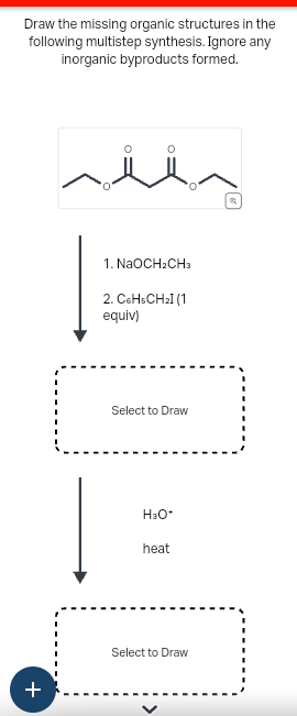 Draw the missing organic structures in the
following multistep synthesis. Ignore any
inorganic byproducts formed.
i
1. NaOCH2CH3
2. C6H5CH₂I (1
equiv)
+
Select to Draw
H3O⭑
heat
Select to Draw