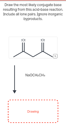 Draw the most likely conjugate base
resulting from this acid-base reaction.
Include all lone pairs. Ignore inorganic
byproducts.
:0:
:0:
NaOCH2CH3
Drawing
