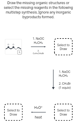 Draw the missing organic structures or
select the missing reagents in the following
multistep synthesis. Ignore any inorganic
byproducts formed.
0 0
#
1. NaOC
H2CH3
2.
CoH CH₂Br
Select to
Draw
1. NaOC
H2CH3
2. CH>Br
(1 equiv)
H3O+
Select to
Draw
Select to
Draw
heat