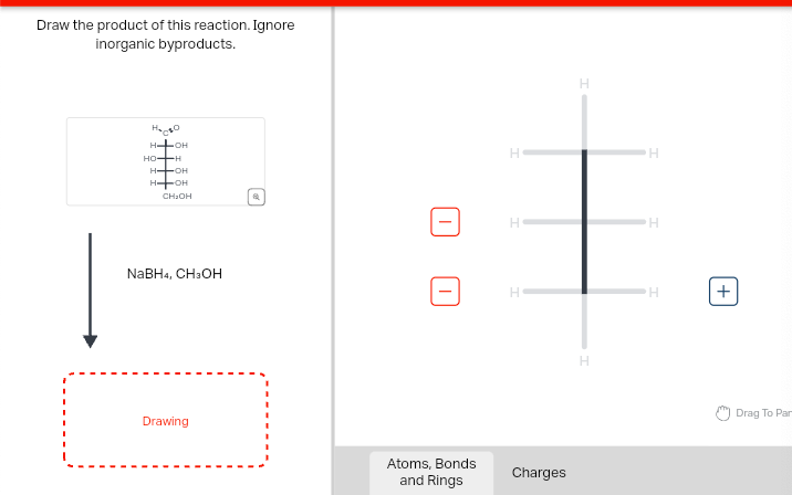 Draw the product of this reaction. Ignore
inorganic byproducts.
На сво
H-OH
HO-H
H-OH
HOH
CH₂OH
NaBH4, CH3OH
Drawing
H
H
H
H
H
H
Atoms, Bonds
and Rings
Charges
H
H
+
Drag To Par