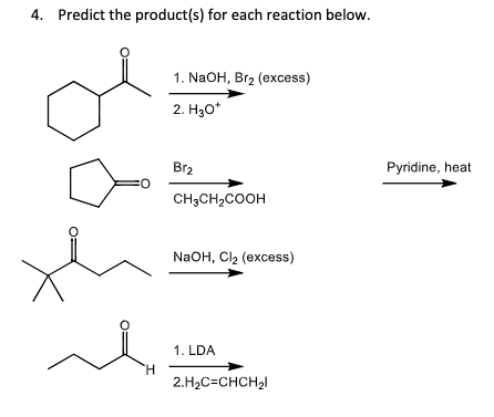 4. Predict the product(s) for each reaction below.
H
1. NaOH, Br2 (excess)
2. H3O*
Br2
CH3CH2COOH
NaOH, Cl₂ (excess)
1. LDA
2.H₂C=CHCH2
Pyridine, heat