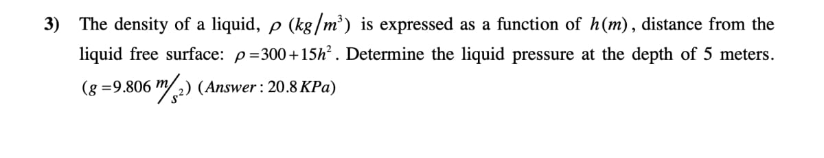 3) The density of a liquid, p (kg/m³) is expressed as a function of h(m), distance from the
liquid free surface: p=300+15h². Determine the liquid pressure at the depth of 5 meters.
(g =9.806 m/2) (Answer: 20.8 KPa)