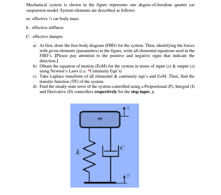 Mechanical system is shown in the figure represents one degree-of-freedom quarter car
suspension model. System elements are described as follows:
m: effective ¼ car body mass
k: effective stiffness
C: effective damper
a) At first, draw the free-body diagram (FBD) for the system. Then, identifying the forces
with given elements (parameters) in the figure, write all elemental equations used in the
FBD's. [Please pay attention to the positive and negative signs that indicate the
direction.]
b) Obtain the equation of motion (EoM) for the system in terms of input (y) & output (x)
using Newton's Laws (i.e. *Continuity Eqn's)
