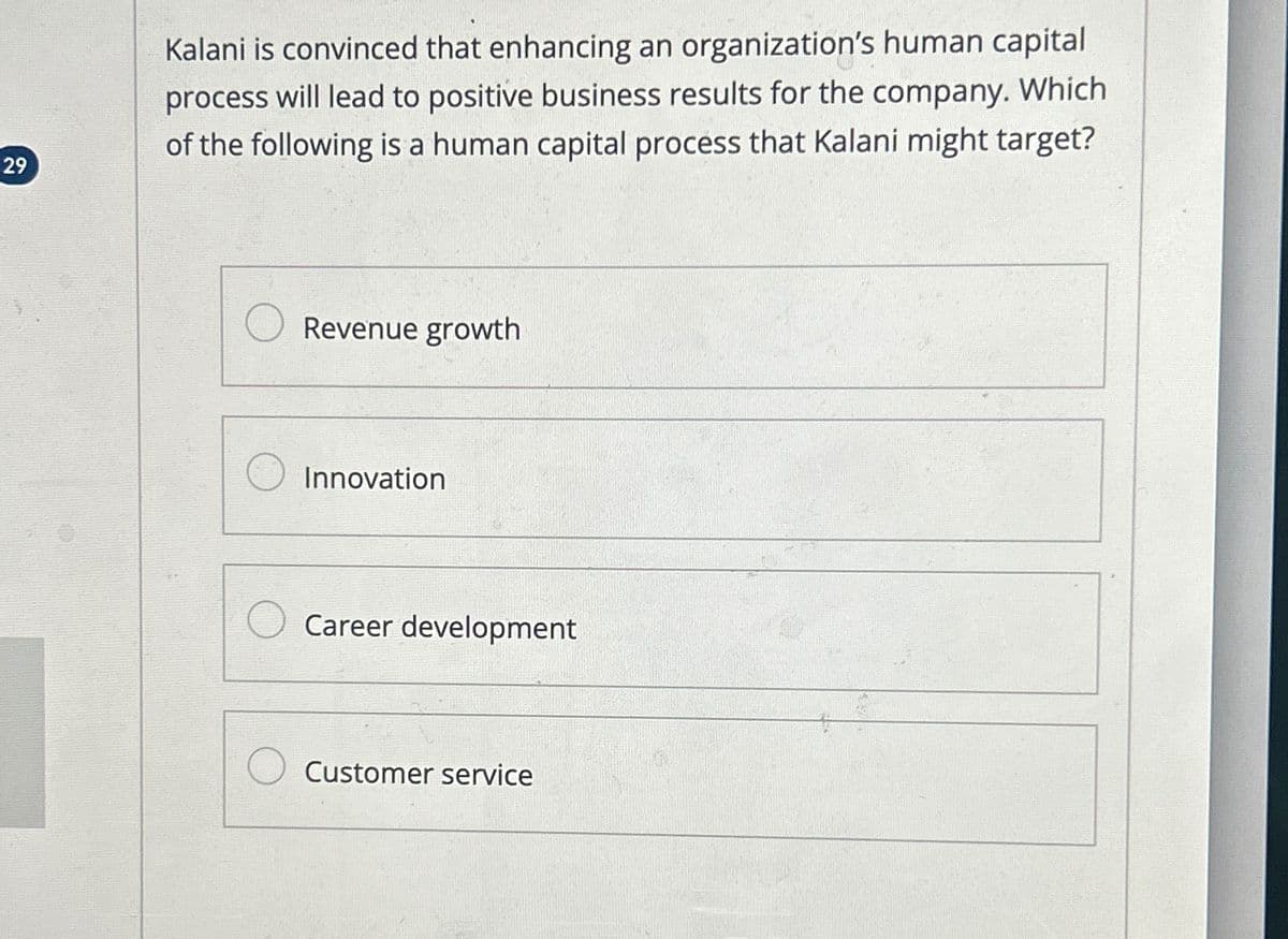 29
Kalani is convinced that enhancing an organization's human capital
process will lead to positive business results for the company. Which
of the following is a human capital process that Kalani might target?
Revenue growth
Innovation
Career development
Customer service