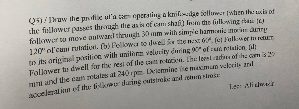 Q3)/Draw the profile of a cam operating a knife-edge follower (when the axis of
the follower passes through the axis of cam shaft) from the following data: (a)
follower to move outward through 30 mm with simple harmonic motion during
120° of cam rotation, (b) Follower to dwell for the next 60°, (c) Follower to return
to its original position with uniform velocity during 90° of cam rotation, (d)
Follower to dwell for the rest of the cam rotation. The least radius of the cam is 20
mm and the cam rotates at 240 rpm. Determine the maximum velocity and
acceleration of the follower during outstroke and return stroke
Lec: Ali alwazir