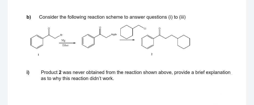 b)
i)
Consider the following reaction scheme to answer questions (i) to (iii)
Br
Mg
Ether
MgBr
Product 2 was never obtained from the reaction shown above, provide a brief explanation
as to why this reaction didn't work.