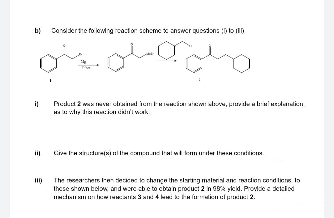 b)
i)
ii)
iii)
Consider the following reaction scheme to answer questions (i) to (iii)
Br
Mg
Ether
MgBr
Product 2 was never obtained from the reaction shown above, provide a brief explanation
as to why this reaction didn't work.
Give the structure(s) of the compound that will form under these conditions.
The researchers then decided to change the starting material and reaction conditions, to
those shown below, and were able to obtain product 2 in 98% yield. Provide a detailed
mechanism on how reactants 3 and 4 lead to the formation of product 2.