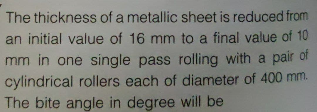 The thickness of a metallic sheet is reduced from
an initial value of 16 mm to a final value of 10
mm in one single pass rolling with a pair of
cylindrical rollers each of diameter of 400 mm.
The bite angle in degree will be

