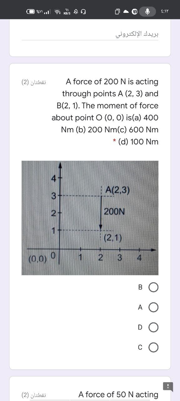 بريدك الإلكتروني
نقطتان )2(
A force of 20O N is acting
through points A (2, 3) and
B(2, 1). The moment of force
about point O (0, 0) is(a) 400
Nm (b) 200 Nm(c) 600 Nm
* (d) 100 Nm
A(2,3)
3
2+
200N
(2,1)
(0.0)
В
A
D
C
نقطتان )2(
A force of 50N acting
