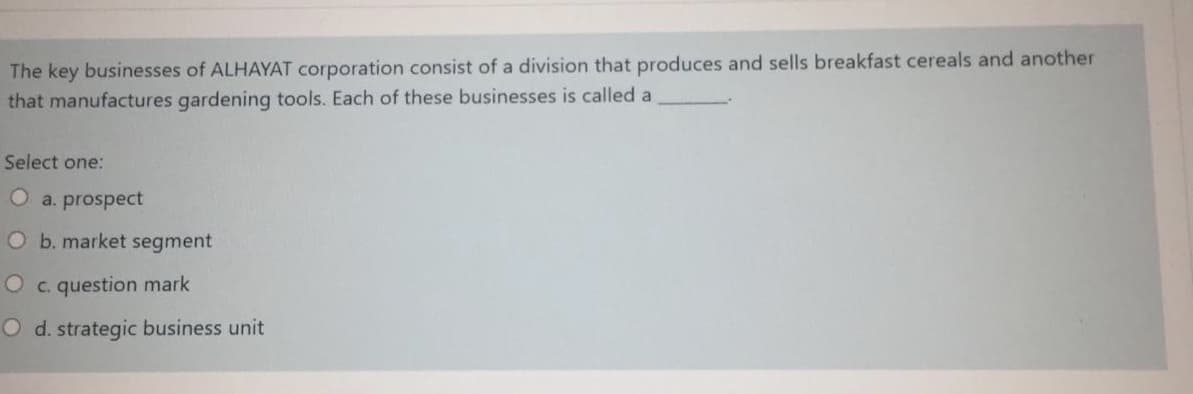 The key businesses of ALHAYAT corporation consist of a division that produces and sells breakfast cereals and another
that manufactures gardening tools. Each of these businesses is called a
Select one:
Oa. prospect
O b. market segment
O c. question mark
O d. strategic business unit
