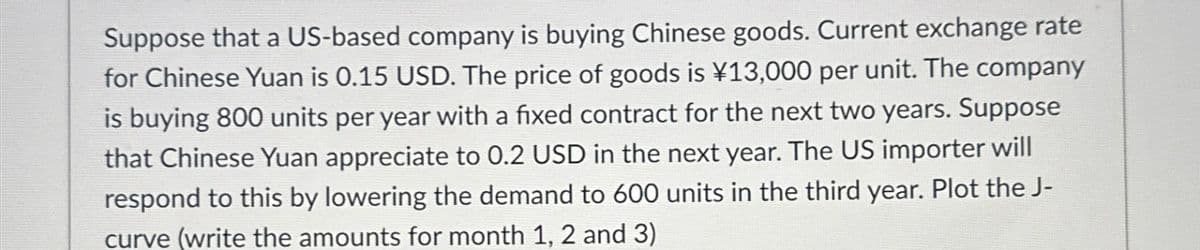 Suppose that a US-based company is buying Chinese goods. Current exchange rate
for Chinese Yuan is 0.15 USD. The price of goods is ¥13,000 per unit. The company
is buying 800 units per year with a fixed contract for the next two years. Suppose
that Chinese Yuan appreciate to 0.2 USD in the next year. The US importer will
respond to this by lowering the demand to 600 units in the third year. Plot the J-
curve (write the amounts for month 1, 2 and 3)