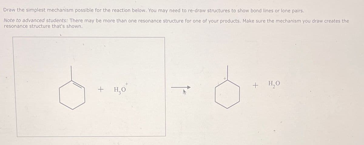 Draw the simplest mechanism possible for the reaction below. You may need to re-draw structures to show bond lines or lone pairs.
Note to advanced students: There may be more than one resonance structure for one of your products. Make sure the mechanism you draw creates the
resonance structure that's shown.
di d
+ H₂O
+
H₂O
