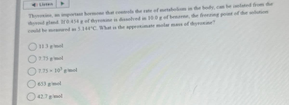 Listen
Thyroxine, an important hormone that controls the rate of metabolism in the body, can be isolated from the
thyroid gland. If 0.454 g of thyroxine is dissolved in 10.0 g of benzene, the freezing point of the solution
could be measured as 5.144°C. What is the approximate molar mass of thyroxine?
11.3 g/mol
7.75 g/mol
7.75 × 10³ g/mol
653 g/mol
42.7 g/mol