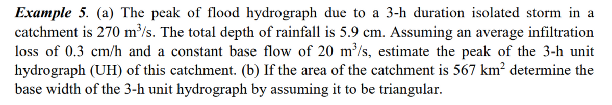 Example 5. (a) The peak of flood hydrograph due to a 3-h duration isolated storm in a
catchment is 270 m³/s. The total depth of rainfall is 5.9 cm. Assuming an average infiltration
loss of 0.3 cm/h and a constant base flow of 20 m³/s, estimate the peak of the 3-h unit
hydrograph (UH) of this catchment. (b) If the area of the catchment is 567 km² determine the
base width of the 3-h unit hydrograph by assuming it to be triangular.
