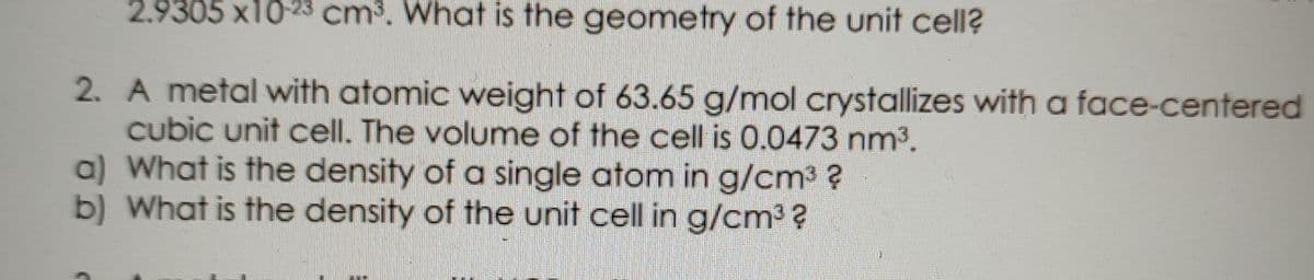 2.9305 x10-23 cm³. What is the geometry of the unit cell?
2. A metal with atomic weight of 63.65 g/mol crystallizes with a face-centered
cubic unit cell. The volume of the cell is 0.0473 nm3.
a) What is the density of a single atom in g/cm3 ?
b) What is the density of the unit cell in g/cm3 ?
