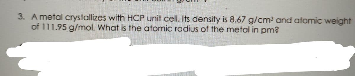 3. A metal crystallizes with HCP unit cell. Its density is 8.67 g/cm³ and atomic weight
of 111.95 g/mol. What is the atomic radius of the metal in pm?
