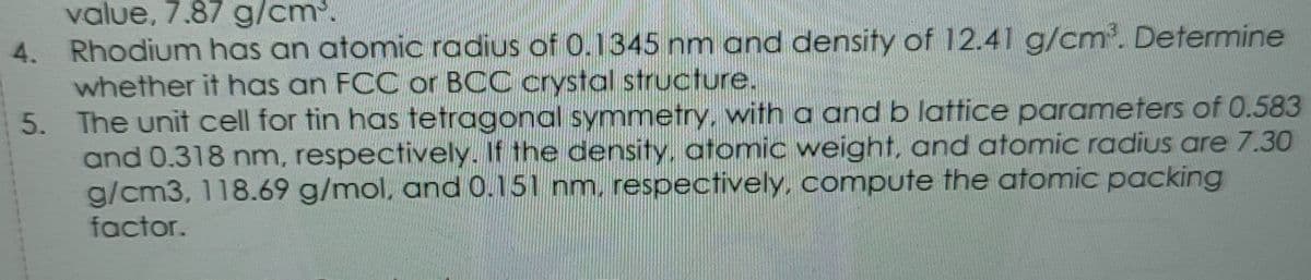 value, 7.87 g/cm'.
4. Rhodium has an atomic radius of 0.1345 nm and density of 12.41 g/cm'. Determine
whether it has an FCC or BCC crystal structure.
The unit cell for tin has tetragonal symmetry, with a and b lattice parameters of 0.583
and 0.318 nm, respectively. If the density, atomic weight, and atomic radius are 7.30
g/cm3, 118.69 g/mol, and 0.151 nm, respectively, compute the atomic packing
factor.
5.
