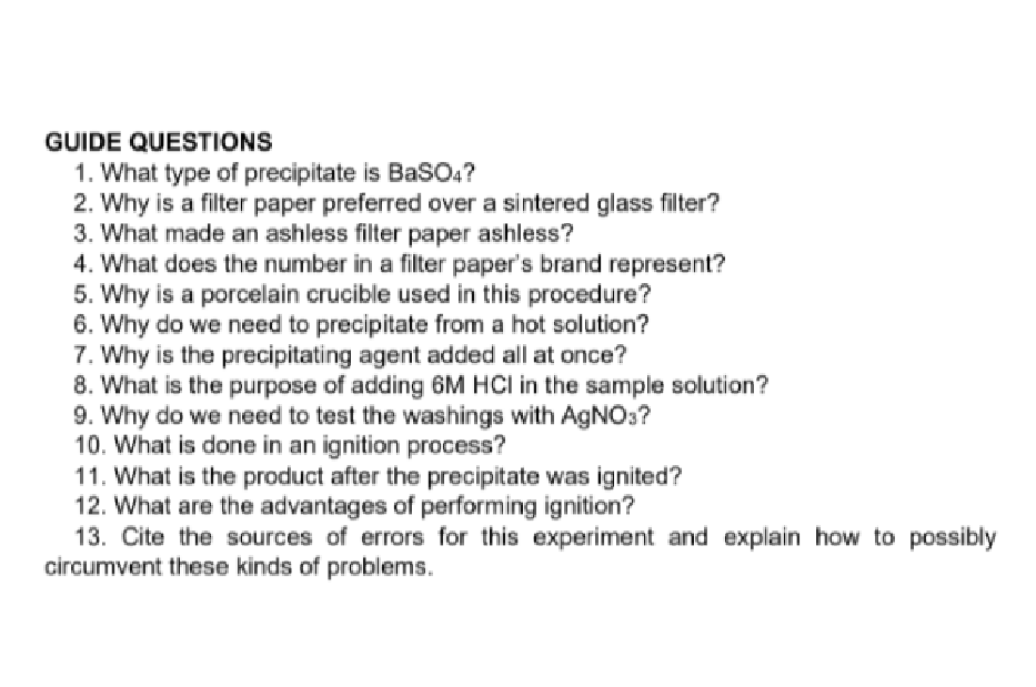 GUIDE QUESTIONS
1. What type of precipitate is BasO4?
2. Why is a filter paper preferred over a sintered glass filter?
3. What made an ashless filter paper ashless?
4. What does the number in a filter paper's brand represent?
5. Why is a porcelain crucible used in this procedure?
6. Why do we need to precipitate from a hot solution?
7. Why is the precipitating agent added all at once?
8. What is the purpose of adding 6M HCI in the sample solution?
9. Why do we need to test the washings with AgN0:?
10. What is done in an ignition process?
11. What is the product after the precipitate was ignited?
12. What are the advantages of performing ignition?
13. Cite the sources of errors for this experiment and explain how to possibly
circumvent these kinds of problems.
