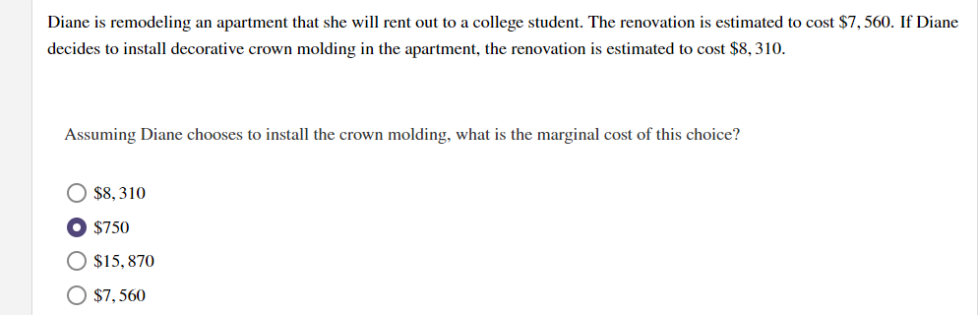 Diane is remodeling an apartment that she will rent out to a college student. The renovation is estimated to cost $7, 560. If Diane
decides to install decorative crown molding in the apartment, the renovation is estimated to cost $8, 310.
Assuming Diane chooses to install the crown molding, what is the marginal cost of this choice?
$8, 310
O $750
O $15, 870
O $7, 560
