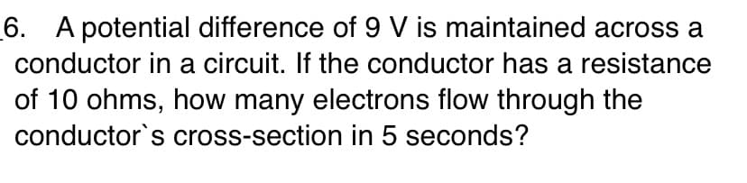 6. A potential difference of 9 V is maintained across a
conductor in a circuit. If the conductor has a resistance
of 10 ohms, how many electrons flow through the
conductor's cross-section in 5 seconds?
