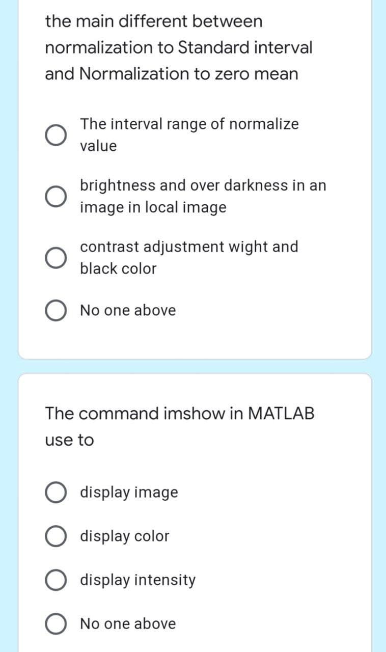 the main different between
normalization to Standard interval
and Normalization to zero mean
The interval range of normalize
value
brightness and over darkness in an
image in local image
contrast adjustment wight and
black color
O No one above
The command imshow in MATLAB
use to
display image
O display color
O display intensity
No one above
