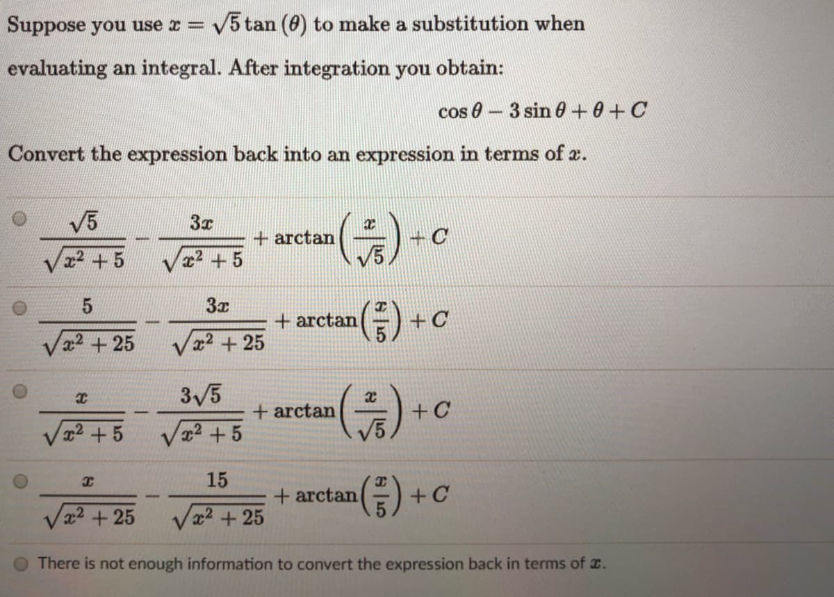 Suppose you use r =
V5 tan (0) to make a substitution when
evaluating an integral. After integration you obtain:
cos 0- 3 sin 0+0+C
Convert the expression back into an expression in terms of æ.
V5
3x
+ arctan
22 +5
x2 +5
3x
+ arctan
+C
Va2 + 25
x2 +25
3/5
(주).
+ arctan
+C
2+5
x2+5
(중)+
15
+ arctan
x2+25
Va2 + 25
There is not enough information to convert the expression back in terms of x.
