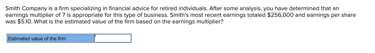 Smith Company is a firm specializing in financial advice for retired individuals. After some analysis, you have determined that an
earnings multiplier of 7 is appropriate for this type of business. Smith's most recent earnings totaled $256,000 and earnings per share
was $5.10. What is the estimated value of the firm based on the earnings multiplier?
Estimated value of the firm
