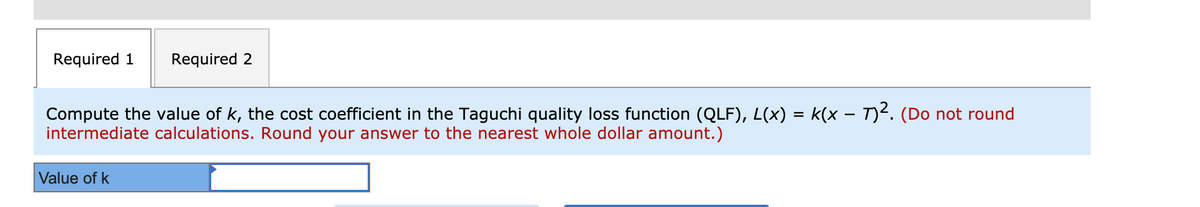 Required 1
Required 2
Compute the value of k, the cost coefficient in the Taguchi quality loss function (QLF), L(x) = k(x – T)2. (Do not round
intermediate calculations. Round your answer to the nearest whole dollar amount.)
Value of k
