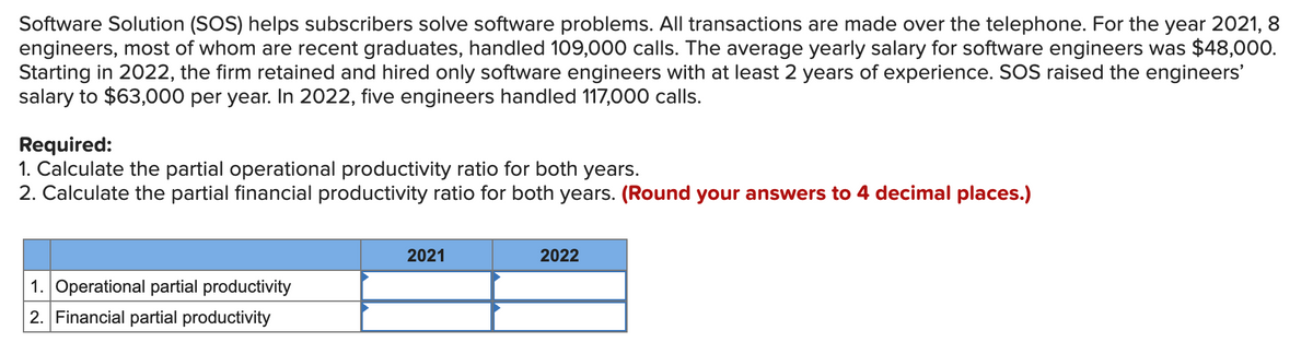 Software Solution (SOS) helps subscribers solve software problems. All transactions are made over the telephone. For the year 2021, 8
engineers, most of whom are recent graduates, handled 109,000 calls. The average yearly salary for software engineers was $48,000.
Starting in 2022, the firm retained and hired only software engineers with at least 2 years of experience. SOS raised the engineers'
salary to $63,000 per year. In 2022, five engineers handled 117,000 calls.
Required:
1. Calculate the partial operational productivity ratio for both years.
2. Calculate the partial financial productivity ratio for both years. (Round your answers to 4 decimal places.)
2021
2022
1. Operational partial productivity
2. Financial partial productivity
