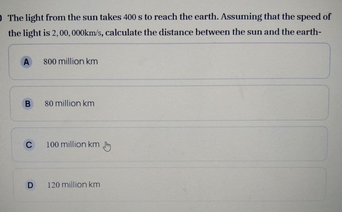 O The light from the sun takes 400 s to reach the earth. Assuming that the speed of
the light is 2,00,000km/s, calculate the distance between the sun and the earth-
A
800 million km
80 million km
C
100 million km Im
120 million km
