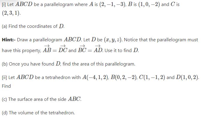 [i] Let ABCD be a parallelogram where A is (2, -1, -3), B is (1,0, -2) and C' is
(2, 3, 1).
(a) Find the coordinates of D.
Hint:- Draw a parallelogram ABCD. Let D be (x, y, z). Notice that the parallelogram must
have this property, AB = DC and BC = AD. Use it to find D.
(b) Once you have found D, find the area of this parallelogram.
[ii] Let ABCD be a tetrahedron with A(-4, 1, 2), B(0, 2, -2), C(1,-1, 2) and D(1,0,2).
Find
(c) The surface area of the side ABC.
(d) The volume of the tetrahedron.